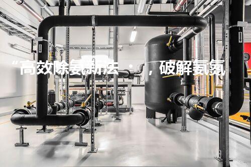 “高效除氨新法，破解氨氮廢水超標難題”